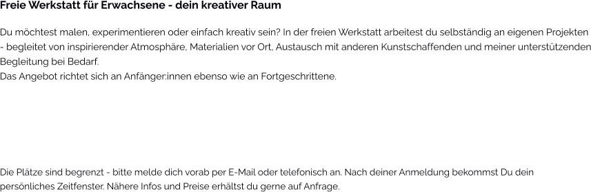 Freie Werkstatt für Erwachsene - dein kreativer Raum Du möchtest malen, experimentieren oder einfach kreativ sein? In der freien Werkstatt arbeitest du selbständig an eigenen Projekten  - begleitet von inspirierender Atmosphäre, Materialien vor Ort, Austausch mit anderen Kunstschaffenden und meiner unterstützenden Begleitung bei Bedarf. Das Angebot richtet sich an Anfänger:innen ebenso wie an Fortgeschrittene.   Die Plätze sind begrenzt - bitte melde dich vorab per E-Mail oder telefonisch an. Nach deiner Anmeldung bekommst Du dein persönliches Zeitfenster. Nähere Infos und Preise erhältst du gerne auf Anfrage.