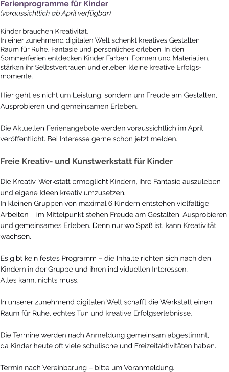 Ferienprogramme für Kinder(voraussichtlich ab April verfügbar)Kinder brauchen Kreativität. In einer zunehmend digitalen Welt schenkt kreatives Gestalten Raum für Ruhe, Fantasie und persönliches erleben. In den Sommerferien entdecken Kinder Farben, Formen und Materialien, stärken ihr Selbstvertrauen und erleben kleine kreative Erfolgs-momente. Hier geht es nicht um Leistung, sondern um Freude am Gestalten, Ausprobieren und gemeinsamen Erleben.  Die Aktuellen Ferienangebote werden voraussichtlich im April veröffentlicht. Bei Interesse gerne schon jetzt melden.  Freie Kreativ- und Kunstwerkstatt für Kinder Die Kreativ-Werkstatt ermöglicht Kindern, ihre Fantasie auszuleben und eigene Ideen kreativ umzusetzen. In kleinen Gruppen von maximal 6 Kindern entstehen vielfältige Arbeiten – im Mittelpunkt stehen Freude am Gestalten, Ausprobieren  und gemeinsames Erleben. Denn nur wo Spaß ist, kann Kreativität  wachsen.  Es gibt kein festes Programm – die Inhalte richten sich nach den  Kindern in der Gruppe und ihren individuellen Interessen. Alles kann, nichts muss.  In unserer zunehmend digitalen Welt schafft die Werkstatt einen  Raum für Ruhe, echtes Tun und kreative Erfolgserlebnisse.  Die Termine werden nach Anmeldung gemeinsam abgestimmt,  da Kinder heute oft viele schulische und Freizeitaktivitäten haben.  Termin nach Vereinbarung – bitte um Voranmeldung.