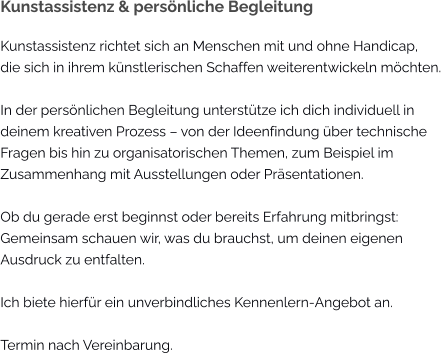 Kunstassistenz & persönliche Begleitung Kunstassistenz richtet sich an Menschen mit und ohne Handicap, die sich in ihrem künstlerischen Schaffen weiterentwickeln möchten.  In der persönlichen Begleitung unterstütze ich dich individuell in deinem kreativen Prozess – von der Ideenfindung über technische Fragen bis hin zu organisatorischen Themen, zum Beispiel im Zusammenhang mit Ausstellungen oder Präsentationen.  Ob du gerade erst beginnst oder bereits Erfahrung mitbringst: Gemeinsam schauen wir, was du brauchst, um deinen eigenen Ausdruck zu entfalten. Ich biete hierfür ein unverbindliches Kennenlern-Angebot an.  Termin nach Vereinbarung.