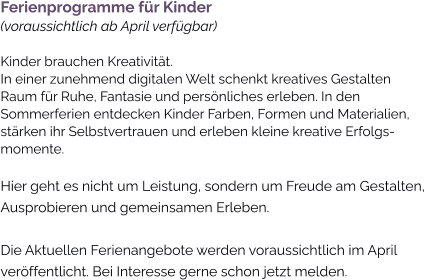 Ferienprogramme für Kinder(voraussichtlich ab April verfügbar)Kinder brauchen Kreativität. In einer zunehmend digitalen Welt schenkt kreatives Gestalten Raum für Ruhe, Fantasie und persönliches erleben. In den Sommerferien entdecken Kinder Farben, Formen und Materialien, stärken ihr Selbstvertrauen und erleben kleine kreative Erfolgs-momente. Hier geht es nicht um Leistung, sondern um Freude am Gestalten, Ausprobieren und gemeinsamen Erleben.  Die Aktuellen Ferienangebote werden voraussichtlich im April veröffentlicht. Bei Interesse gerne schon jetzt melden.