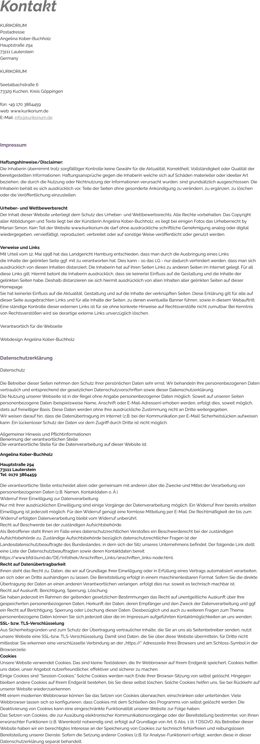 Kontakt KURIKORIUM  Postadresse: Angelina Kober-Buchholz Hauptstraße 294 73111 Lauterstein Germany  KURIKORIUM  Seetalbachstraße 673329 Kuchen, Kreis Göppingen  fon: +49 170 3864459 web: www.kurikorium.de E-Mail: info@kurikorium.de    Impressum  Haftungshinweise/Disclaimer: Die Inhaberin übernimmt trotz sorgfälltiger Kontrolle keine Gewähr für die Aktualität, Korrektheit, Vollständigkeit oder Qualität der bereitgestellten Informationen. Haftungsansprüche gegen die Inhaberin welche sich auf Schäden materieller oder ideeller Art beziehen, die durch die Nutzung oder Nichtnutzung der Informationen verursacht wurden, sind grundsätzlich ausgeschlossen. Die Inhaberin behält es sich ausdrücklich vor, Teile der Seiten ohne gesonderte Ankündigung zu verändern, zu ergänzen, zu löschen oder die Veröffentlichung einzustellen.  Urheber- und Wettbewerbsrecht Der Inhalt dieser Website unterliegt dem Schutz des Urheber- und Wettbewerbsrechts. Alle Rechte vorbehalten. Das Copyright aller Abbildungen und Texte liegt bei der Künstlerin Angelina Kober-Buchholz, es liegt bei einigen Fotos das Urheberrecht by Marian Simon. Kein Teil der Website www.kurikorium.de darf ohne ausdrückliche schriftliche Genehmigung analog oder digital wiedergegeben, vervielfältigt, reproduziert, verbreitet oder auf sonstige Weise veröffentlicht oder genutzt werden.  Verweise und Links Mit Urteil vom 12. Mai 1998 hat das Landgericht Hamburg entschieden, dass man durch die Ausbringung eines Links  die Inhalte der gelinkten Seite ggf. mit zu verantworten hat. Dies kann - so das LG - nur dadurch verhindert werden, dass man sich ausdrücklich von diesen Inhalten distanziert. Die Inhaberin hat auf ihren Seiten Links zu anderen Seiten im Internet gelegt. Für all diese Links gilt: Hiermit betont die Inhaberin ausdrücklich, dass sie keinerlei Einfluss auf die Gestaltung und die Inhalte der gelinkten Seiten habe. Deshalb distanzieren sie sich hiermit ausdrücklich von allen Inhalten aller gelinkten Seiten auf dieser Homepage.  Sie hat keinerlei Einfluss auf die Aktualität, Gestaltung und auf die Inhalte der verknüpften Seiten. Diese Erklärung gilt für alle auf dieser Seite ausgebrachten Links und für alle Inhalte der Seiten, zu denen eventuelle Banner führen, sowie in diesem Webauftritt. Eine ständige Kontrolle dieser externen Links ist für sie ohne konkrete Hinweise auf Rechtsverstöße nicht zumutbar. Bei Kenntnis von Rechtsverstößen wird sie derartige externe Links unverzüglich löschen.   Verantwortlich für die Webseite  Webdesign Angelina Kober-Buchholz   Datenschutzerklärung Datenschutz  Die Betreiber dieser Seiten nehmen den Schutz Ihrer persönlichen Daten sehr ernst. Wir behandeln Ihre personenbezogenen Daten vertraulich und entsprechend der gesetzlichen Datenschutzvorschriften sowie dieser Datenschutzerklärung. Die Nutzung unserer Webseite ist in der Regel ohne Angabe personenbezogener Daten möglich. Soweit auf unseren Seiten personenbezogene Daten (beispielsweise Name, Anschrift oder E-Mail-Adressen) erhoben werden, erfolgt dies, soweit möglich, stets auf freiwilliger Basis. Diese Daten werden ohne Ihre ausdrückliche Zustimmung nicht an Dritte weitergegeben. Wir weisen darauf hin, dass die Datenübertragung im Internet (z.B. bei der Kommunikation per E-Mail) Sicherheitslücken aufweisen kann. Ein lückenloser Schutz der Daten vor dem Zugriff durch Dritte ist nicht möglich.  Allgemeiner Hinweis und Pflichtinformationen Benennung der verantwortlichen Stelle Die verantwortliche Stelle für die Datenverarbeitung auf dieser Website ist:  Angelina Kober-Buchholz  Hauptstraße 294 73111 Lauterstein Tel: 0170 3864459  Die verantwortliche Stelle entscheidet allein oder gemeinsam mit anderen über die Zwecke und Mittel der Verarbeitung von personenbezogenen Daten (z.B. Namen, Kontaktdaten o. Ä.). Widerruf Ihrer Einwilligung zur Datenverarbeitung Nur mit Ihrer ausdrücklichen Einwilligung sind einige Vorgänge der Datenverarbeitung möglich. Ein Widerruf Ihrer bereits erteilten Einwilligung ist jederzeit möglich. Für den Widerruf genügt eine formlose Mitteilung per E-Mail. Die Rechtmäßigkeit der bis zum Widerruf erfolgten Datenverarbeitung bleibt vom Widerruf unberührt. Recht auf Beschwerde bei der zuständigen Aufsichtsbehörde. Als Betroffener steht Ihnen im Falle eines datenschutzrechtlichen Verstoßes ein Beschwerderecht bei der zuständigen Aufsichtsbehörde zu. Zuständige Aufsichtsbehörde bezüglich datenschutzrechtlicher Fragen ist der Landesdatenschutzbeauftragte des Bundeslandes, in dem sich der Sitz unseres Unternehmens befindet. Der folgende Link stellt eine Liste der Datenschutzbeauftragten sowie deren Kontaktdaten bereit: https://www.bfdi.bund.de/DE/Infothek/Anschriften_Links/anschriften_links-node.html. Recht auf Datenübertragbarkeit Ihnen steht das Recht zu, Daten, die wir auf Grundlage Ihrer Einwilligung oder in Erfüllung eines Vertrags automatisiert verarbeiten, an sich oder an Dritte aushändigen zu lassen. Die Bereitstellung erfolgt in einem maschinenlesbaren Format. Sofern Sie die direkte Übertragung der Daten an einen anderen Verantwortlichen verlangen, erfolgt dies nur, soweit es technisch machbar ist. Recht auf Auskunft, Berichtigung, Sperrung, Löschung Sie haben jederzeit im Rahmen der geltenden gesetzlichen Bestimmungen das Recht auf unentgeltliche Auskunft über Ihre gespeicherten personenbezogenen Daten, Herkunft der Daten, deren Empfänger und den Zweck der Datenverarbeitung und ggf. ein Recht auf Berichtigung, Sperrung oder Löschung dieser Daten. Diesbezüglich und auch zu weiteren Fragen zum Thema personenbezogene Daten können Sie sich jederzeit über die im Impressum aufgeführten Kontaktmöglichkeiten an uns wenden. SSL- bzw. TLS-Verschlüsselung Aus Sicherheitsgründen und zum Schutz der Übertragung vertraulicher Inhalte, die Sie an uns als Seitenbetreiber senden, nutzt unsere Website eine SSL-bzw. TLS-Verschlüsselung. Damit sind Daten, die Sie über diese Website übermitteln, für Dritte nicht mitlesbar. Sie erkennen eine verschlüsselte Verbindung an der „https://“ Adresszeile Ihres Browsers und am Schloss-Symbol in der Browserzeile. Cookies Unsere Website verwendet Cookies. Das sind kleine Textdateien, die Ihr Webbrowser auf Ihrem Endgerät speichert. Cookies helfen uns dabei, unser Angebot nutzerfreundlicher, effektiver und sicherer zu machen.  Einige Cookies sind “Session-Cookies.” Solche Cookies werden nach Ende Ihrer Browser-Sitzung von selbst gelöscht. Hingegen bleiben andere Cookies auf Ihrem Endgerät bestehen, bis Sie diese selbst löschen. Solche Cookies helfen uns, Sie bei Rückkehr auf unserer Website wiederzuerkennen. Mit einem modernen Webbrowser können Sie das Setzen von Cookies überwachen, einschränken oder unterbinden. Viele Webbrowser lassen sich so konfigurieren, dass Cookies mit dem Schließen des Programms von selbst gelöscht werden. Die Deaktivierung von Cookies kann eine eingeschränkte Funktionalität unserer Website zur Folge haben. Das Setzen von Cookies, die zur Ausübung elektronischer Kommunikationsvorgänge oder der Bereitstellung bestimmter, von Ihnen erwünschter Funktionen (z.B. Warenkorb) notwendig sind, erfolgt auf Grundlage von Art. 6 Abs. 1 lit. f DSGVO. Als Betreiber dieser Website haben wir ein berechtigtes Interesse an der Speicherung von Cookies zur technisch fehlerfreien und reibungslosen Bereitstellung unserer Dienste. Sofern die Setzung anderer Cookies (z.B. für Analyse-Funktionen) erfolgt, werden diese in dieser Datenschutzerklärung separat behandelt.
