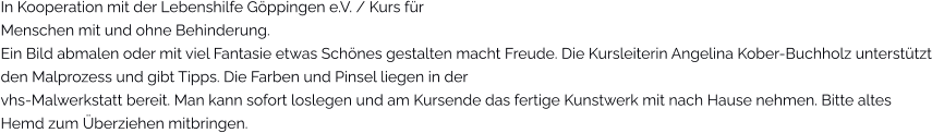 In Kooperation mit der Lebenshilfe Göppingen e.V. / Kurs für Menschen mit und ohne Behinderung.Ein Bild abmalen oder mit viel Fantasie etwas Schönes gestalten macht Freude. Die Kursleiterin Angelina Kober-Buchholz unterstützt den Malprozess und gibt Tipps. Die Farben und Pinsel liegen in der  vhs-Malwerkstatt bereit. Man kann sofort loslegen und am Kursende das fertige Kunstwerk mit nach Hause nehmen. Bitte altes Hemd zum Überziehen mitbringen.