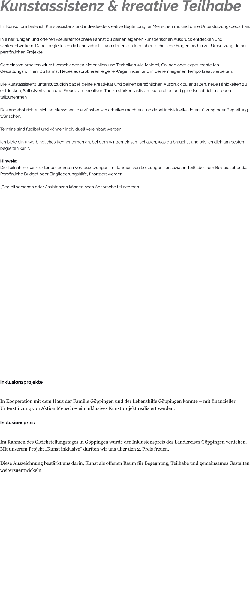 Kunstassistenz & kreative Teilhabe Im Kurikorium biete ich Kunstassistenz und individuelle kreative Begleitung für Menschen mit und ohne Unterstützungsbedarf an.  In einer ruhigen und offenen Atelieratmosphäre kannst du deinen eigenen künstlerischen Ausdruck entdecken und weiterentwickeln. Dabei begleite ich dich individuell – von der ersten Idee über technische Fragen bis hin zur Umsetzung deiner persönlichen Projekte.  Gemeinsam arbeiten wir mit verschiedenen Materialien und Techniken wie Malerei, Collage oder experimentellen Gestaltungsformen. Du kannst Neues ausprobieren, eigene Wege finden und in deinem eigenen Tempo kreativ arbeiten.  Die Kunstassistenz unterstützt dich dabei, deine Kreativität und deinen persönlichen Ausdruck zu entfalten, neue Fähigkeiten zu entdecken, Selbstvertrauen und Freude am kreativen Tun zu stärken, aktiv am kulturellen und gesellschaftlichen Leben teilzunehmen.  Das Angebot richtet sich an Menschen, die künstlerisch arbeiten möchten und dabei individuelle Unterstützung oder Begleitung wünschen.  Termine sind flexibel und können individuell vereinbart werden.  Ich biete ein unverbindliches Kennenlernen an, bei dem wir gemeinsam schauen, was du brauchst und wie ich dich am besten begleiten kann.  Hinweis: Die Teilnahme kann unter bestimmten Voraussetzungen im Rahmen von Leistungen zur sozialen Teilhabe, zum Beispiel über das Persönliche Budget oder Eingliederungshilfe, finanziert werden.  „Begleitpersonen oder Assistenzen können nach Absprache teilnehmen.“                         Inklusionsprojekte  In Kooperation mit dem Haus der Familie Göppingen und der Lebenshilfe Göppingen konnte – mit finanzieller Unterstützung von Aktion Mensch – ein inklusives Kunstprojekt realisiert werden.  Inklusionspreis  Im Rahmen des Gleichstellungstages in Göppingen wurde der Inklusionspreis des Landkreises Göppingen verliehen. Mit unserem Projekt „Kunst inklusive“ durften wir uns über den 2. Preis freuen.  Diese Auszeichnung bestärkt uns darin, Kunst als offenen Raum für Begegnung, Teilhabe und gemeinsames Gestalten weiterzuentwickeln.