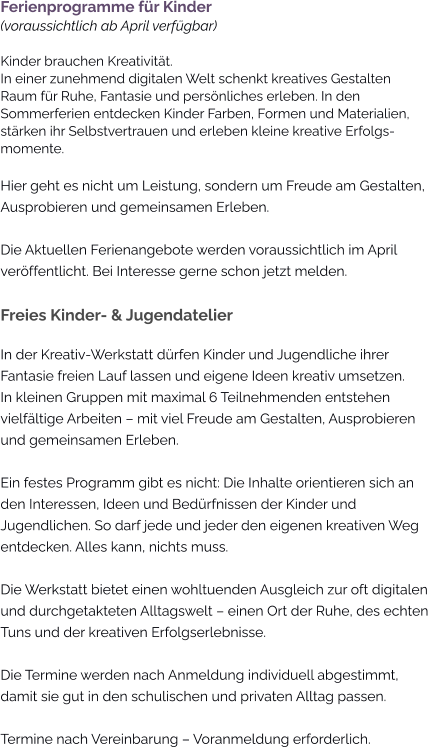 Ferienprogramme für Kinder(voraussichtlich ab April verfügbar)Kinder brauchen Kreativität. In einer zunehmend digitalen Welt schenkt kreatives Gestalten Raum für Ruhe, Fantasie und persönliches erleben. In den Sommerferien entdecken Kinder Farben, Formen und Materialien, stärken ihr Selbstvertrauen und erleben kleine kreative Erfolgs-momente. Hier geht es nicht um Leistung, sondern um Freude am Gestalten, Ausprobieren und gemeinsamen Erleben.  Die Aktuellen Ferienangebote werden voraussichtlich im April veröffentlicht. Bei Interesse gerne schon jetzt melden.  Freies Kinder- & Jugendatelier In der Kreativ-Werkstatt dürfen Kinder und Jugendliche ihrer Fantasie freien Lauf lassen und eigene Ideen kreativ umsetzen. In kleinen Gruppen mit maximal 6 Teilnehmenden entstehen vielfältige Arbeiten – mit viel Freude am Gestalten, Ausprobieren und gemeinsamen Erleben.  Ein festes Programm gibt es nicht: Die Inhalte orientieren sich an den Interessen, Ideen und Bedürfnissen der Kinder und Jugendlichen. So darf jede und jeder den eigenen kreativen Weg entdecken. Alles kann, nichts muss.  Die Werkstatt bietet einen wohltuenden Ausgleich zur oft digitalen und durchgetakteten Alltagswelt – einen Ort der Ruhe, des echten Tuns und der kreativen Erfolgserlebnisse.  Die Termine werden nach Anmeldung individuell abgestimmt, damit sie gut in den schulischen und privaten Alltag passen.  Termine nach Vereinbarung – Voranmeldung erforderlich.