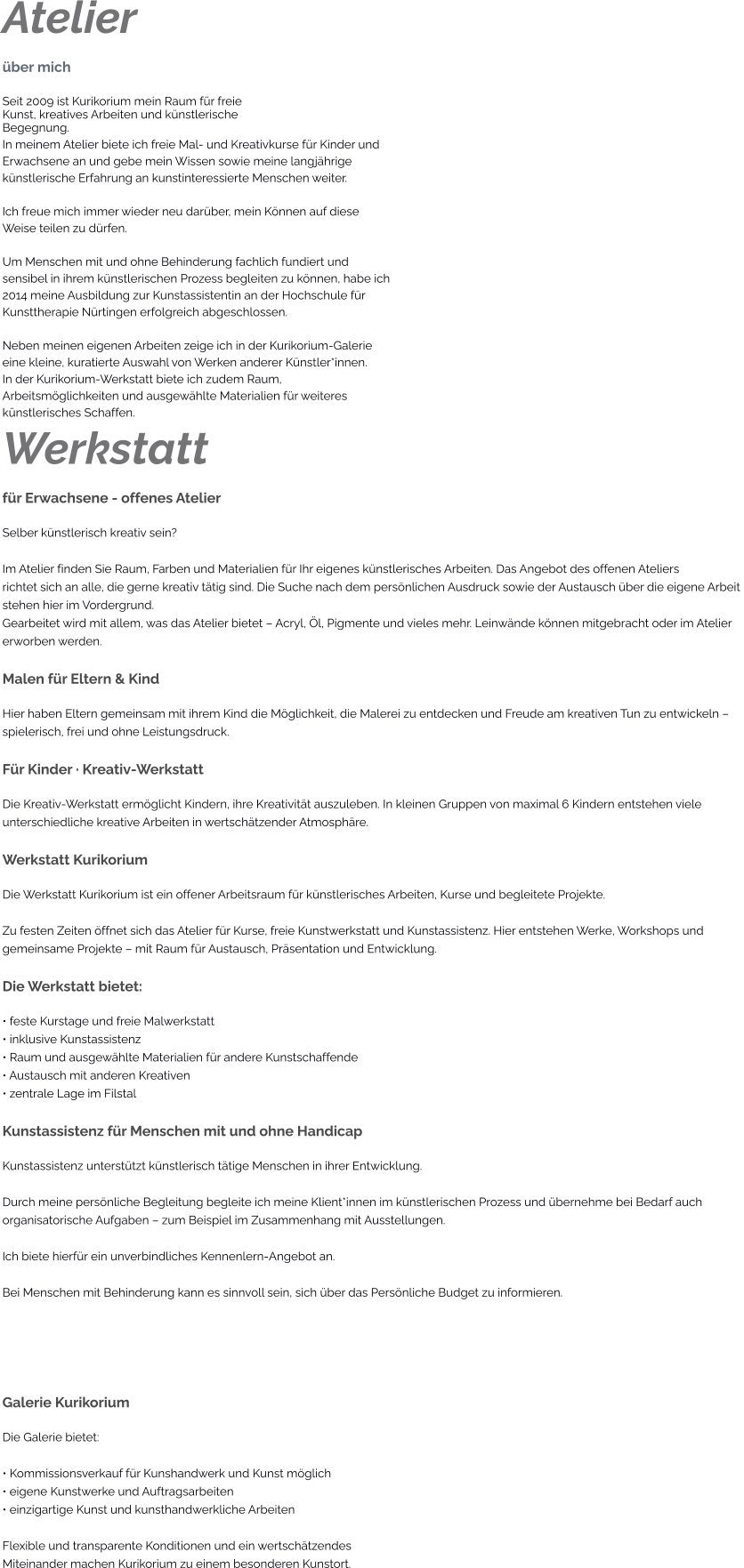 Atelier über mich Seit 2009 ist Kurikorium mein Raum für freie Kunst, kreatives Arbeiten und künstlerische Begegnung. In meinem Atelier biete ich freie Mal- und Kreativkurse für Kinder und  Erwachsene an und gebe mein Wissen sowie meine langjährige  künstlerische Erfahrung an kunstinteressierte Menschen weiter.  Ich freue mich immer wieder neu darüber, mein Können auf diese  Weise teilen zu dürfen.  Um Menschen mit und ohne Behinderung fachlich fundiert und  sensibel in ihrem künstlerischen Prozess begleiten zu können, habe ich  2014 meine Ausbildung zur Kunstassistentin an der Hochschule für  Kunsttherapie Nürtingen erfolgreich abgeschlossen.  Neben meinen eigenen Arbeiten zeige ich in der Kurikorium-Galerie  eine kleine, kuratierte Auswahl von Werken anderer Künstler*innen. In der Kurikorium-Werkstatt biete ich zudem Raum,  Arbeitsmöglichkeiten und ausgewählte Materialien für weiteres  künstlerisches Schaffen. Werkstatt für Erwachsene - offenes Atelier Selber künstlerisch kreativ sein?  Im Atelier finden Sie Raum, Farben und Materialien für Ihr eigenes künstlerisches Arbeiten. Das Angebot des offenen Ateliers richtet sich an alle, die gerne kreativ tätig sind. Die Suche nach dem persönlichen Ausdruck sowie der Austausch über die eigene Arbeit stehen hier im Vordergrund. Gearbeitet wird mit allem, was das Atelier bietet – Acryl, Öl, Pigmente und vieles mehr. Leinwände können mitgebracht oder im Atelier erworben werden.  Malen für Eltern & Kind Hier haben Eltern gemeinsam mit ihrem Kind die Möglichkeit, die Malerei zu entdecken und Freude am kreativen Tun zu entwickeln –  spielerisch, frei und ohne Leistungsdruck.  Für Kinder · Kreativ-Werkstatt Die Kreativ-Werkstatt ermöglicht Kindern, ihre Kreativität auszuleben. In kleinen Gruppen von maximal 6 Kindern entstehen viele  unterschiedliche kreative Arbeiten in wertschätzender Atmosphäre.  Werkstatt Kurikorium Die Werkstatt Kurikorium ist ein offener Arbeitsraum für künstlerisches Arbeiten, Kurse und begleitete Projekte.  Zu festen Zeiten öffnet sich das Atelier für Kurse, freie Kunstwerkstatt und Kunstassistenz. Hier entstehen Werke, Workshops und  gemeinsame Projekte – mit Raum für Austausch, Präsentation und Entwicklung.  Die Werkstatt bietet: • feste Kurstage und freie Malwerkstatt • inklusive Kunstassistenz • Raum und ausgewählte Materialien für andere Kunstschaffende • Austausch mit anderen Kreativen • zentrale Lage im Filstal  Kunstassistenz für Menschen mit und ohne Handicap Kunstassistenz unterstützt künstlerisch tätige Menschen in ihrer Entwicklung.  Durch meine persönliche Begleitung begleite ich meine Klient*innen im künstlerischen Prozess und übernehme bei Bedarf auch  organisatorische Aufgaben – zum Beispiel im Zusammenhang mit Ausstellungen.  Ich biete hierfür ein unverbindliches Kennenlern-Angebot an.  Bei Menschen mit Behinderung kann es sinnvoll sein, sich über das Persönliche Budget zu informieren.    Galerie Kurikorium Die Galerie bietet:  • Kommissionsverkauf für Kunshandwerk und Kunst möglich • eigene Kunstwerke und Auftragsarbeiten • einzigartige Kunst und kunsthandwerkliche Arbeiten  Flexible und transparente Konditionen und ein wertschätzendes  Miteinander machen Kurikorium zu einem besonderen Kunstort.