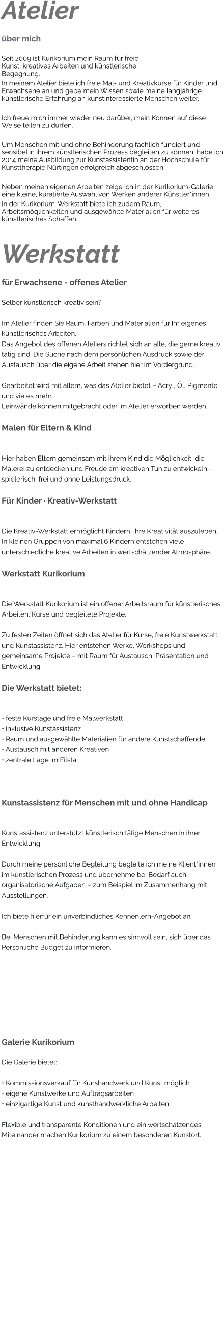 Atelier über mich Seit 2009 ist Kurikorium mein Raum für freie Kunst, kreatives Arbeiten und künstlerische Begegnung. In meinem Atelier biete ich freie Mal- und Kreativkurse für Kinder und Erwachsene an und gebe mein Wissen sowie meine langjährige künstlerische Erfahrung an kunstinteressierte Menschen weiter.  Ich freue mich immer wieder neu darüber, mein Können auf diese Weise teilen zu dürfen.  Um Menschen mit und ohne Behinderung fachlich fundiert und sensibel in ihrem künstlerischen Prozess begleiten zu können, habe ich 2014 meine Ausbildung zur Kunstassistentin an der Hochschule für Kunsttherapie Nürtingen erfolgreich abgeschlossen.  Neben meinen eigenen Arbeiten zeige ich in der Kurikorium-Galerie eine kleine, kuratierte Auswahl von Werken anderer Künstler*innen. In der Kurikorium-Werkstatt biete ich zudem Raum, Arbeitsmöglichkeiten und ausgewählte Materialien für weiteres künstlerisches Schaffen.   Werkstatt für Erwachsene - offenes Atelier Selber künstlerisch kreativ sein?  Im Atelier finden Sie Raum, Farben und Materialien für Ihr eigenes künstlerisches Arbeiten. Das Angebot des offenen Ateliers richtet sich an alle, die gerne kreativ tätig sind. Die Suche nach dem persönlichen Ausdruck sowie der Austausch über die eigene Arbeit stehen hier im Vordergrund.  Gearbeitet wird mit allem, was das Atelier bietet – Acryl, Öl, Pigmente und vieles mehr. Leinwände können mitgebracht oder im Atelier erworben werden.  Malen für Eltern & Kind  Hier haben Eltern gemeinsam mit ihrem Kind die Möglichkeit, die Malerei zu entdecken und Freude am kreativen Tun zu entwickeln – spielerisch, frei und ohne Leistungsdruck.  Für Kinder · Kreativ-Werkstatt  Die Kreativ-Werkstatt ermöglicht Kindern, ihre Kreativität auszuleben. In kleinen Gruppen von maximal 6 Kindern entstehen viele unterschiedliche kreative Arbeiten in wertschätzender Atmosphäre.  Werkstatt Kurikorium  Die Werkstatt Kurikorium ist ein offener Arbeitsraum für künstlerisches Arbeiten, Kurse und begleitete Projekte.  Zu festen Zeiten öffnet sich das Atelier für Kurse, freie Kunstwerkstatt und Kunstassistenz. Hier entstehen Werke, Workshops und gemeinsame Projekte – mit Raum für Austausch, Präsentation und Entwicklung.  Die Werkstatt bietet:  • feste Kurstage und freie Malwerkstatt • inklusive Kunstassistenz • Raum und ausgewählte Materialien für andere Kunstschaffende • Austausch mit anderen Kreativen • zentrale Lage im Filstal  Kunstassistenz für Menschen mit und ohne Handicap  Kunstassistenz unterstützt künstlerisch tätige Menschen in ihrer Entwicklung.  Durch meine persönliche Begleitung begleite ich meine Klient*innen im künstlerischen Prozess und übernehme bei Bedarf auch organisatorische Aufgaben – zum Beispiel im Zusammenhang mit Ausstellungen.  Ich biete hierfür ein unverbindliches Kennenlern-Angebot an.  Bei Menschen mit Behinderung kann es sinnvoll sein, sich über das Persönliche Budget zu informieren.    Galerie Kurikorium Die Galerie bietet:  • Kommissionsverkauf für Kunshandwerk und Kunst möglich • eigene Kunstwerke und Auftragsarbeiten • einzigartige Kunst und kunsthandwerkliche Arbeiten  Flexible und transparente Konditionen und ein wertschätzendes Miteinander machen Kurikorium zu einem besonderen Kunstort.
