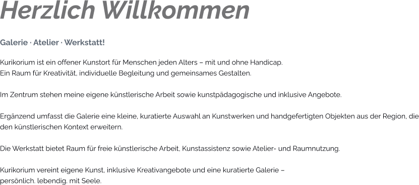 Herzlich Willkommen Galerie · Atelier · Werkstatt! Kurikorium ist ein offener Kunstort für Menschen jeden Alters – mit und ohne Handicap. Ein Raum für Kreativität, individuelle Begleitung und gemeinsames Gestalten.  Im Zentrum stehen meine eigene künstlerische Arbeit sowie kunstpädagogische und inklusive Angebote.  Ergänzend umfasst die Galerie eine kleine, kuratierte Auswahl an Kunstwerken und handgefertigten Objekten aus der Region, die den künstlerischen Kontext erweitern.  Die Werkstatt bietet Raum für freie künstlerische Arbeit, Kunstassistenz sowie Atelier- und Raumnutzung.  Kurikorium vereint eigene Kunst, inklusive Kreativangebote und eine kuratierte Galerie – persönlich. lebendig. mit Seele.
