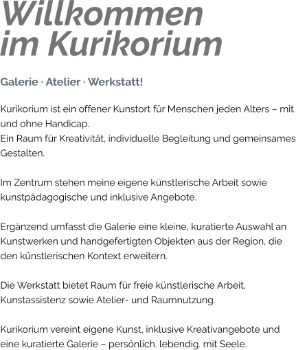 Willkommenim Kurikorium Galerie · Atelier · Werkstatt! Kurikorium ist ein offener Kunstort für Menschen jeden Alters – mit und ohne Handicap. Ein Raum für Kreativität, individuelle Begleitung und gemeinsames Gestalten.  Im Zentrum stehen meine eigene künstlerische Arbeit sowie kunstpädagogische und inklusive Angebote.  Ergänzend umfasst die Galerie eine kleine, kuratierte Auswahl an Kunstwerken und handgefertigten Objekten aus der Region, die den künstlerischen Kontext erweitern.  Die Werkstatt bietet Raum für freie künstlerische Arbeit, Kunstassistenz sowie Atelier- und Raumnutzung.  Kurikorium vereint eigene Kunst, inklusive Kreativangebote und eine kuratierte Galerie – persönlich. lebendig. mit Seele.