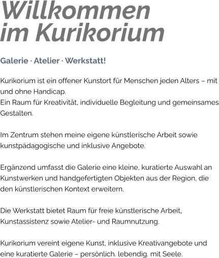 Willkommenim Kurikorium Galerie · Atelier · Werkstatt! Kurikorium ist ein offener Kunstort für Menschen jeden Alters – mit und ohne Handicap. Ein Raum für Kreativität, individuelle Begleitung und gemeinsames Gestalten.  Im Zentrum stehen meine eigene künstlerische Arbeit sowie kunstpädagogische und inklusive Angebote.  Ergänzend umfasst die Galerie eine kleine, kuratierte Auswahl an Kunstwerken und handgefertigten Objekten aus der Region, die den künstlerischen Kontext erweitern.  Die Werkstatt bietet Raum für freie künstlerische Arbeit, Kunstassistenz sowie Atelier- und Raumnutzung.  Kurikorium vereint eigene Kunst, inklusive Kreativangebote und eine kuratierte Galerie – persönlich. lebendig. mit Seele.