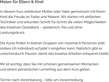 Malen für Eltern & Kind In diesem Kurs entdecken Mutter oder Vater gemeinsam mit ihrem Kind die Freude an Farbe und Malerei. Wir starten mit einfachen Techniken und erkunden Schritt für Schritt die vielen Möglichkeiten des kreativen Gestaltens – spielerisch, frei und ohne  Leistungsdruck.  Die Kurse finden in kleinen Gruppen von maximal 6 Personen statt, sodass ich individuell auf jede*n eingehen kann. Natürlich gibt es zwischendurch Pausen, damit das kreative Arbeiten entspannt bleibt.  Mir ist wichtig, dass Sie mit schönen gemeinsamen Momenten und einem persönlichen Lernerfolg aus dem Kurs gehen.  Termin nach Vereinbarung – bitte um Voranmeldung.