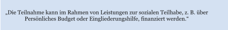 „Die Teilnahme kann im Rahmen von Leistungen zur sozialen Teilhabe, z. B. über  Persönliches Budget oder Eingliederungshilfe, finanziert werden.“